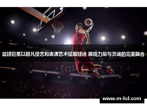 篮球巨星以超凡技艺和表演艺术征服球迷 展现力量与灵魂的完美融合