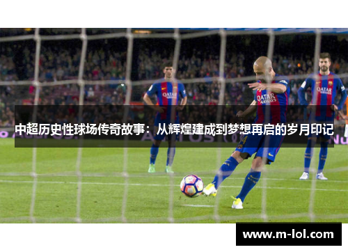 中超历史性球场传奇故事：从辉煌建成到梦想再启的岁月印记